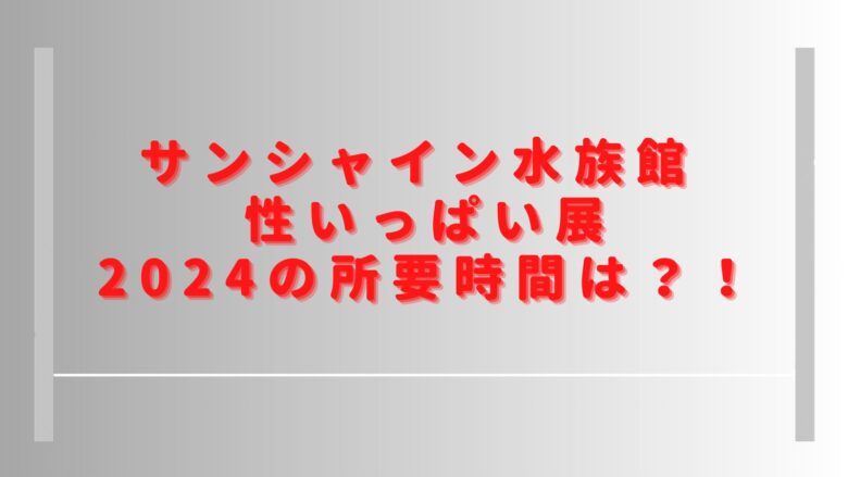 性いっぱい展サンシャインの所要時間は？2024の混雑状況や口コミも調査