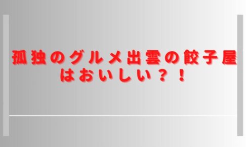 孤独のグルメ出雲の餃子屋はおいしい？口コミやおすすめメニューを調査