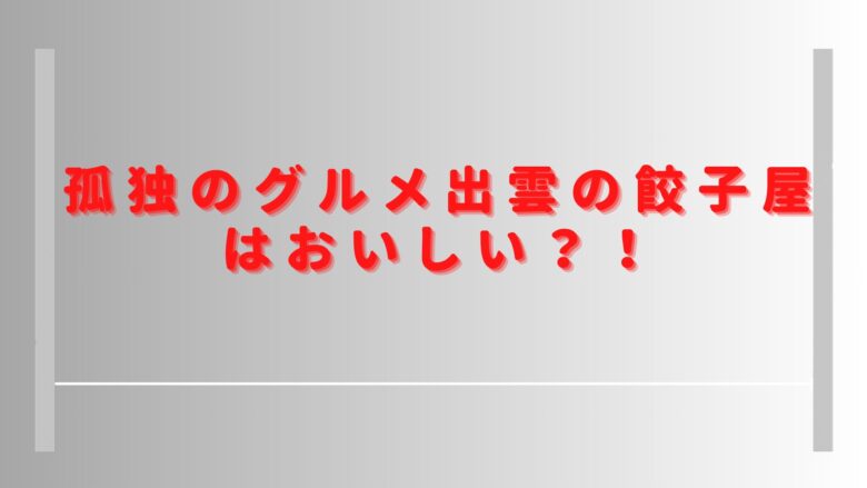 孤独のグルメ出雲の餃子屋はおいしい？口コミやおすすめメニューを調査