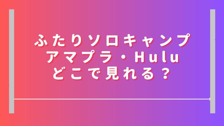 ふたりソロキャンプはアマプラ・Huluどこで見れる？無料視聴や見逃し配信は？