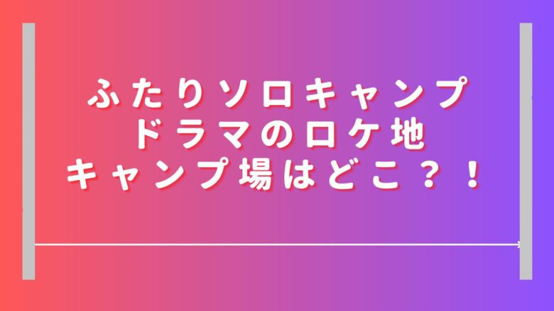 ふたりソロキャンプドラマのロケ地キャンプ場どこ？本田望結の目撃情報はある？